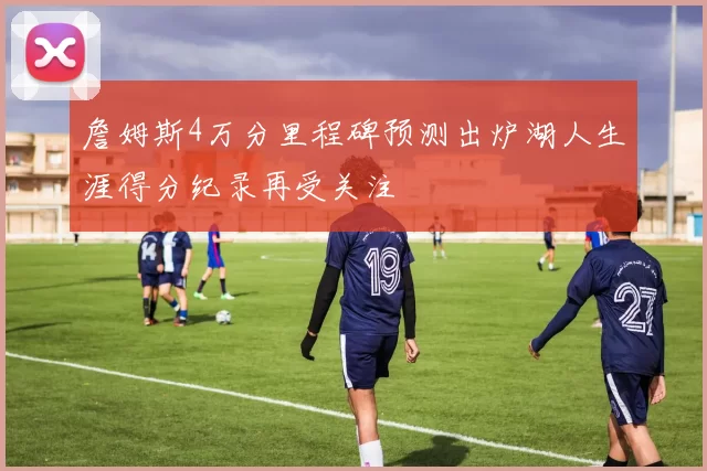 詹姆斯4万分里程碑预测出炉湖人生涯得分纪录再受关注