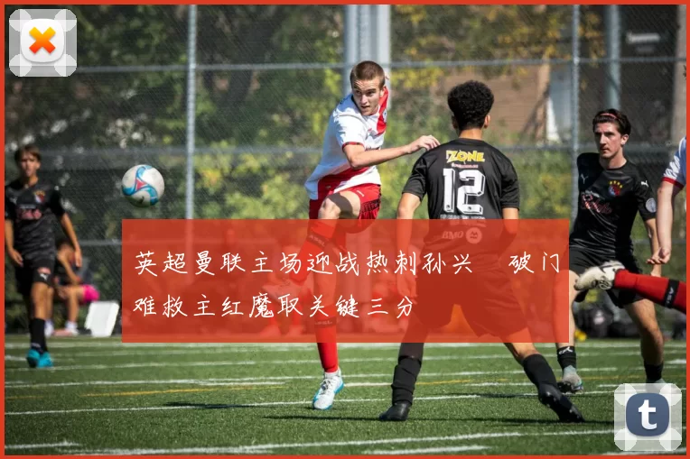 英超曼联主场迎战热刺孙兴慜破门难救主红魔取关键三分