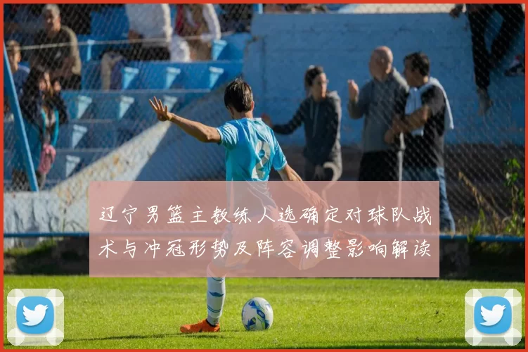 辽宁男篮主教练人选确定对球队战术与冲冠形势及阵容调整影响解读