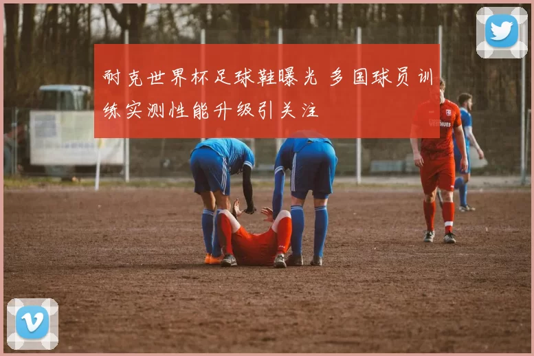 耐克世界杯足球鞋曝光 多国球员训练实测性能升级引关注