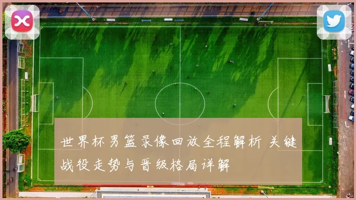 世界杯男篮录像回放全程解析 关键战役走势与晋级格局详解