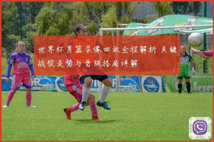 世界杯男篮录像回放全程解析 关键战役走势与晋级格局详解