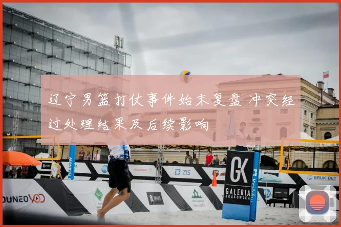 辽宁男篮打仗事件始末复盘 冲突经过处理结果及后续影响