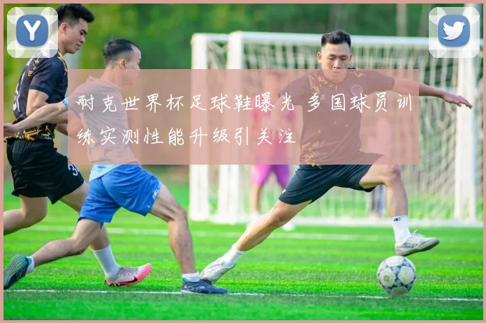 耐克世界杯足球鞋曝光 多国球员训练实测性能升级引关注