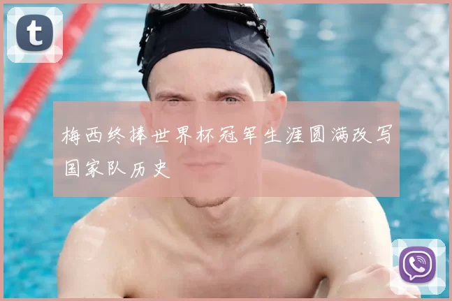 梅西终捧世界杯冠军生涯圆满改写国家队历史