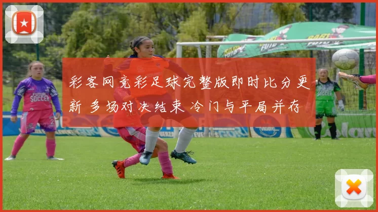 彩客网竞彩足球完整版即时比分更新 多场对决结束 冷门与平局并存