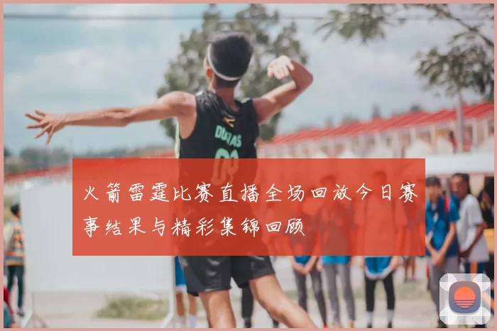 火箭雷霆比赛直播全场回放今日赛事结果与精彩集锦回顾