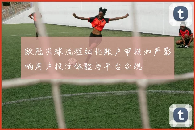 欧冠买球流程细化账户审核加严影响用户投注体验与平台合规