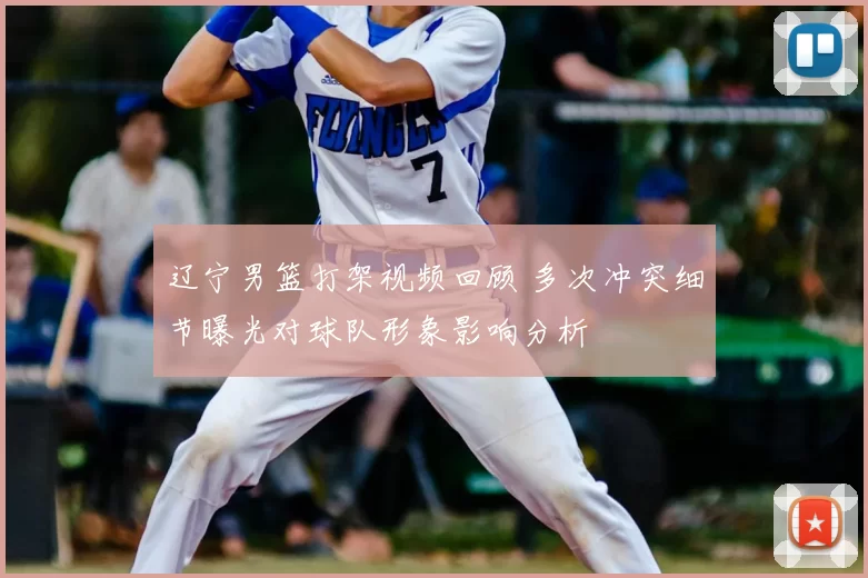 辽宁男篮打架视频回顾 多次冲突细节曝光对球队形象影响分析