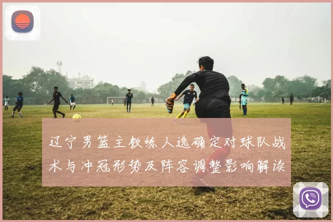 辽宁男篮主教练人选确定对球队战术与冲冠形势及阵容调整影响解读