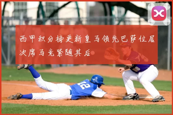 西甲积分榜更新皇马领先巴萨位居次席马竞紧随其后