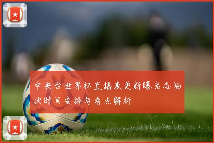 中央台世界杯直播表更新曝光各场次时间安排与看点解析