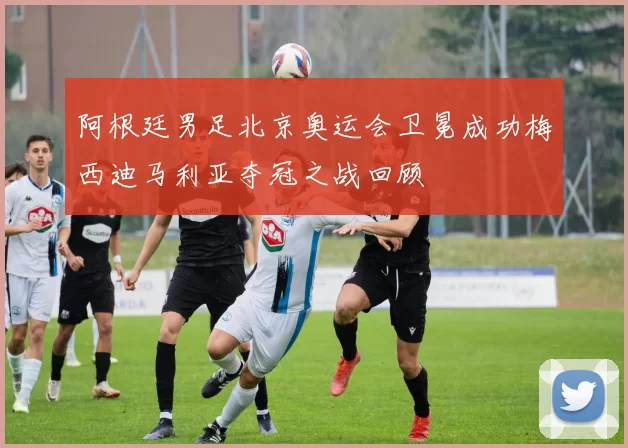 阿根廷男足北京奥运会卫冕成功梅西迪马利亚夺冠之战回顾