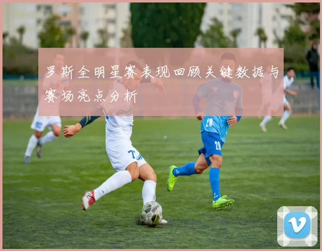 罗斯全明星赛表现回顾关键数据与赛场亮点分析