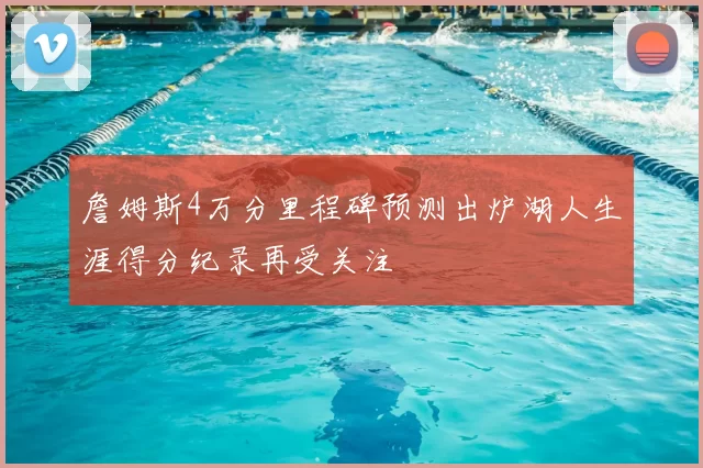 詹姆斯4万分里程碑预测出炉湖人生涯得分纪录再受关注