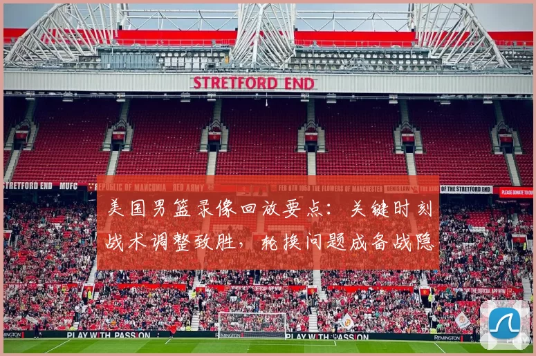 美国男篮录像回放要点：关键时刻战术调整致胜，轮换问题成备战隐忧