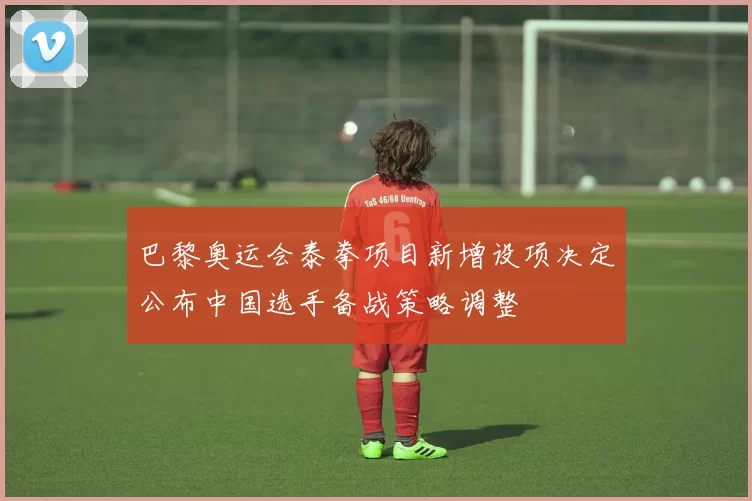 巴黎奥运会泰拳项目新增设项决定公布中国选手备战策略调整