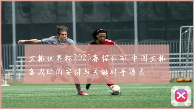 女排世界杯2023赛程公布 中国女排备战时间安排与关键对手曝光