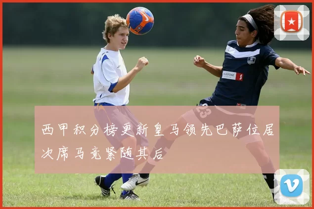 西甲积分榜更新皇马领先巴萨位居次席马竞紧随其后